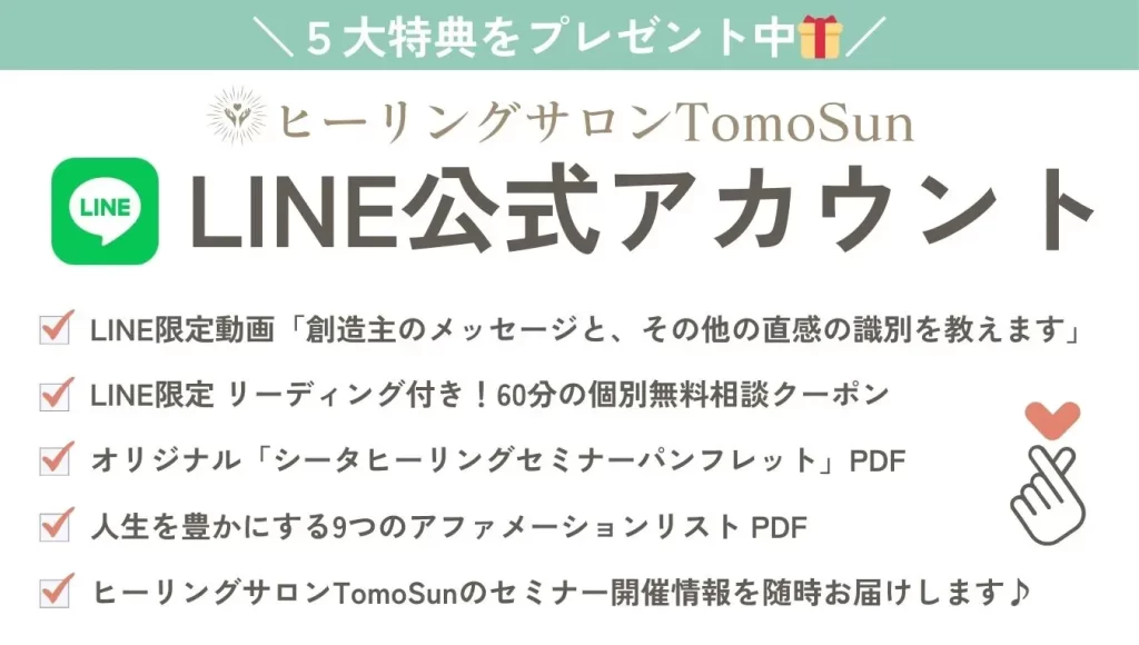 LINE公式アカウントで５大特典をプレゼント中。

・LINE限定動画「創造主のメッセージと、その他の直感の識別を教えます」
・LINE限定 リーディング付き！60分の個別無料相談クーポン
・オリジナル「シータヒーリングセミナーパンフレット」PDF
・人生を豊かにする9つのアファメーションリスト PDF
・ヒーリングサロンTomoSunのセミナー開催情報を随時お届けします♪
